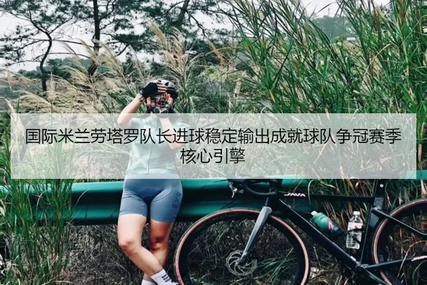 国际米兰劳塔罗队长进球稳定输出成就球队争冠赛季核心引擎