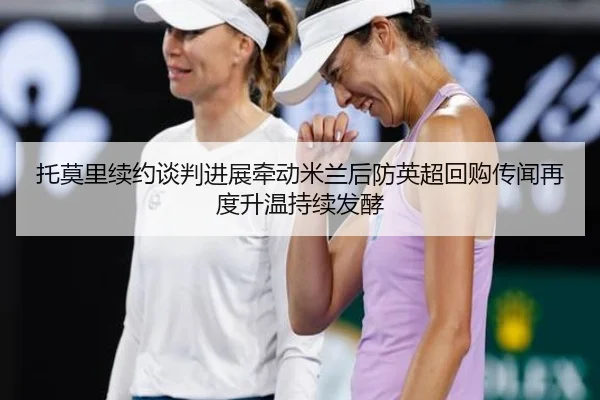 托莫里续约谈判进展牵动米兰后防英超回购传闻再度升温持续发酵