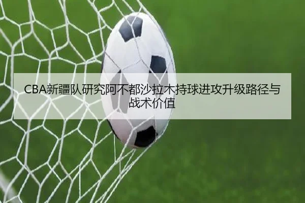 CBA新疆队研究阿不都沙拉木持球进攻升级路径与战术价值