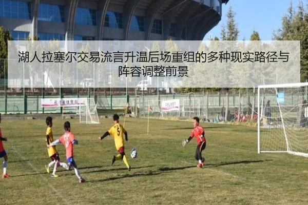湖人拉塞尔交易流言升温后场重组的多种现实路径与阵容调整前景