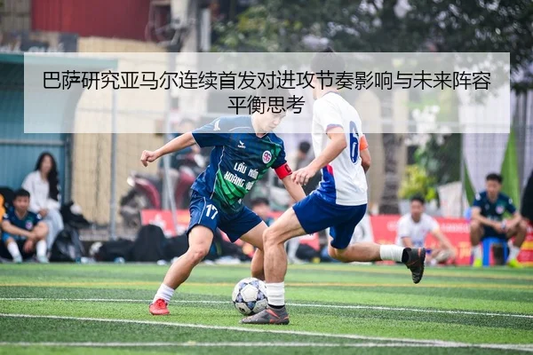 巴萨研究亚马尔连续首发对进攻节奏影响与未来阵容平衡思考