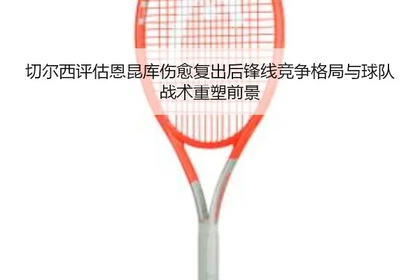 切尔西评估恩昆库伤愈复出后锋线竞争格局与球队战术重塑前景