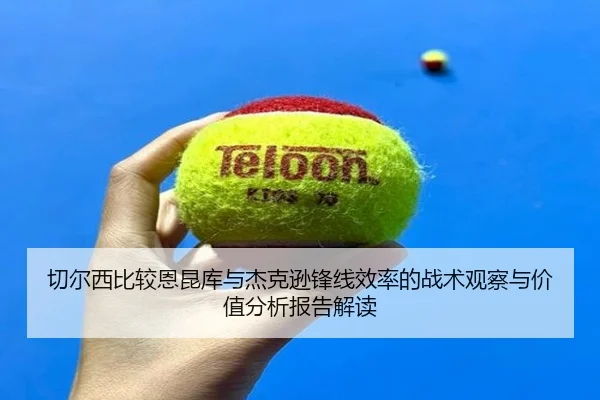 切尔西比较恩昆库与杰克逊锋线效率的战术观察与价值分析报告解读