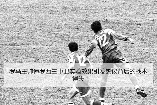 罗马主帅德罗西三中卫实验效果引发热议背后的战术得失