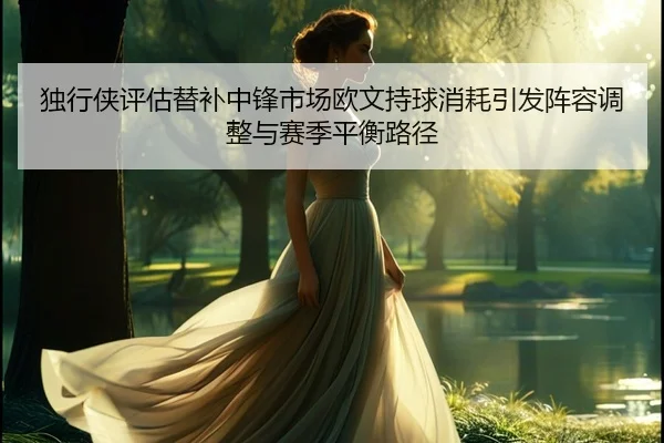 独行侠评估替补中锋市场欧文持球消耗引发阵容调整与赛季平衡路径